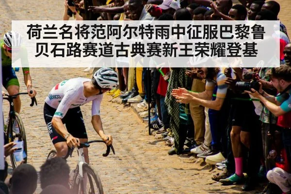 荷兰名将范阿尔特雨中征服巴黎鲁贝石路赛道古典赛新王荣耀登基