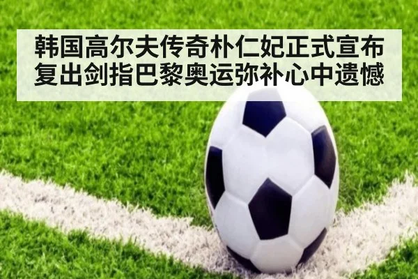 韩国高尔夫传奇朴仁妃正式宣布复出剑指巴黎奥运弥补心中遗憾