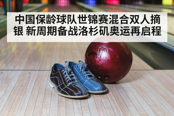中国保龄球队世锦赛混合双人摘银 新周期备战洛杉矶奥运再启程